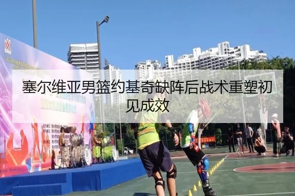 塞尔维亚男篮约基奇缺阵后战术重塑初见成效